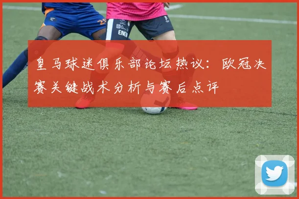 皇马球迷俱乐部论坛热议：欧冠决赛关键战术分析与赛后点评