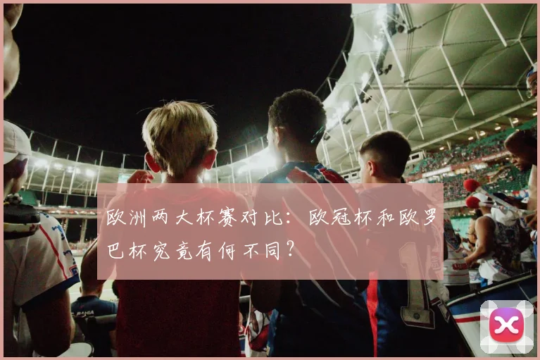 欧洲两大杯赛对比：欧冠杯和欧罗巴杯究竟有何不同？