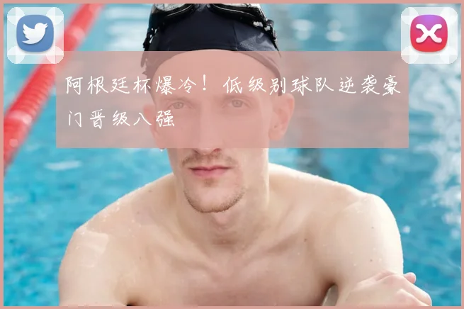 阿根廷杯爆冷！低级别球队逆袭豪门晋级八强