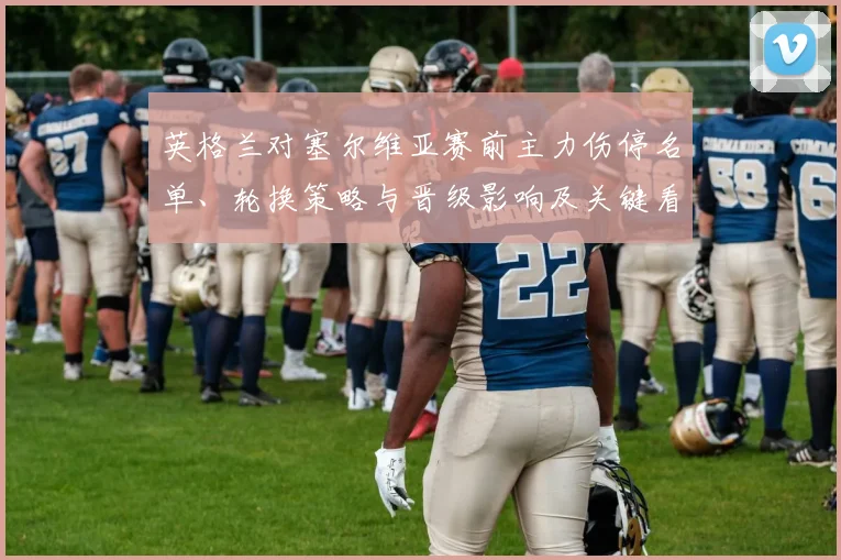 英格兰对塞尔维亚赛前主力伤停名单、轮换策略与晋级影响及关键看点