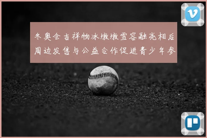 冬奥会吉祥物冰墩墩雪容融亮相后周边发售与公益合作促进青少年参与