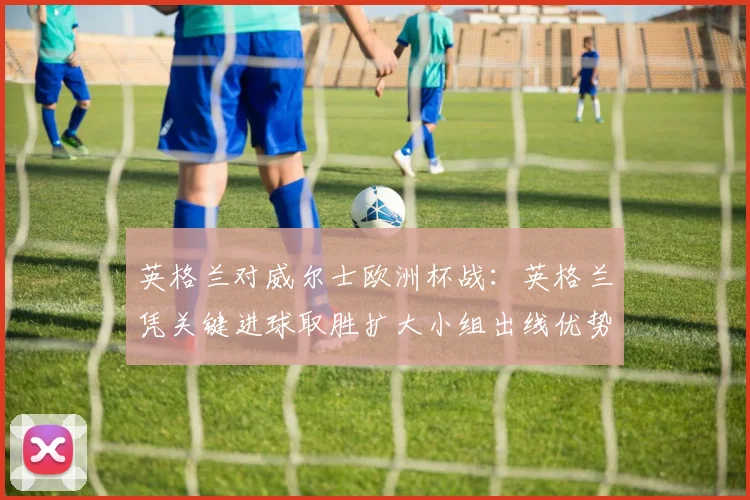 英格兰对威尔士欧洲杯战：英格兰凭关键进球取胜扩大小组出线优势