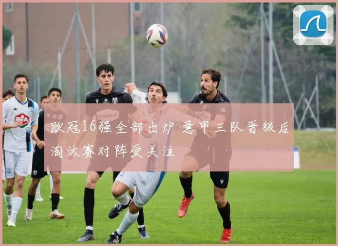 欧冠16强全部出炉 意甲三队晋级后淘汰赛对阵受关注