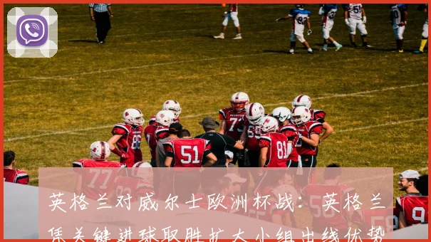 英格兰对威尔士欧洲杯战：英格兰凭关键进球取胜扩大小组出线优势