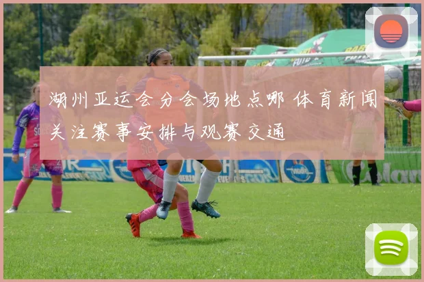 湖州亚运会分会场地点哪 体育新闻关注赛事安排与观赛交通