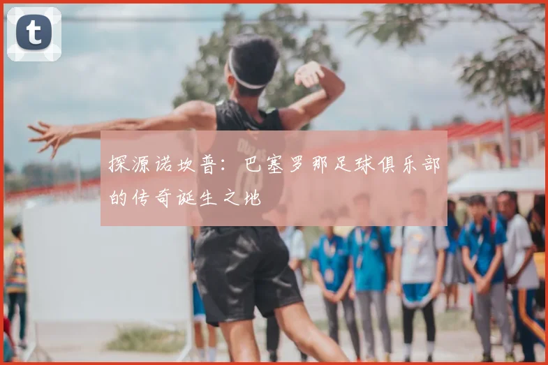 探源诺坎普：巴塞罗那足球俱乐部的传奇诞生之地